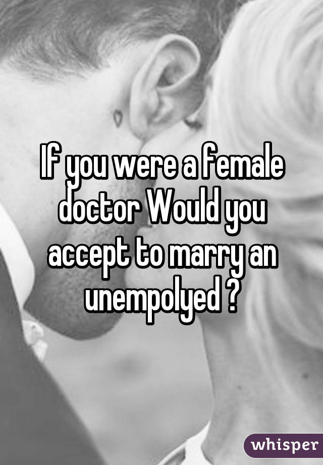 If you were a female doctor Would you accept to marry an unempolyed ?