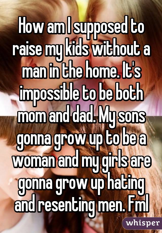 How am I supposed to raise my kids without a man in the home. It's impossible to be both mom and dad. My sons gonna grow up to be a woman and my girls are gonna grow up hating and resenting men. Fml