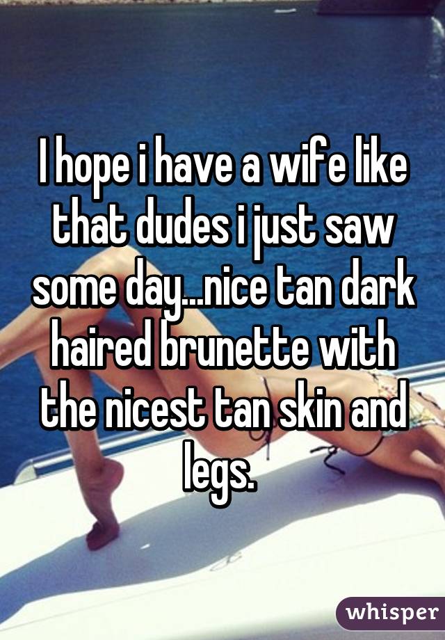 I hope i have a wife like that dudes i just saw some day...nice tan dark haired brunette with the nicest tan skin and legs. 