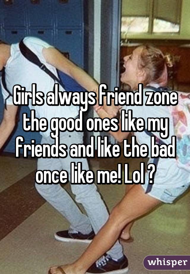 Girls always friend zone the good ones like my friends and like the bad once like me! Lol 😜