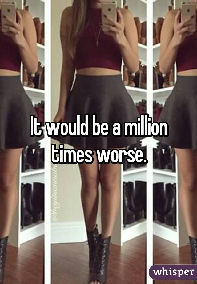 It would be a million times worse.