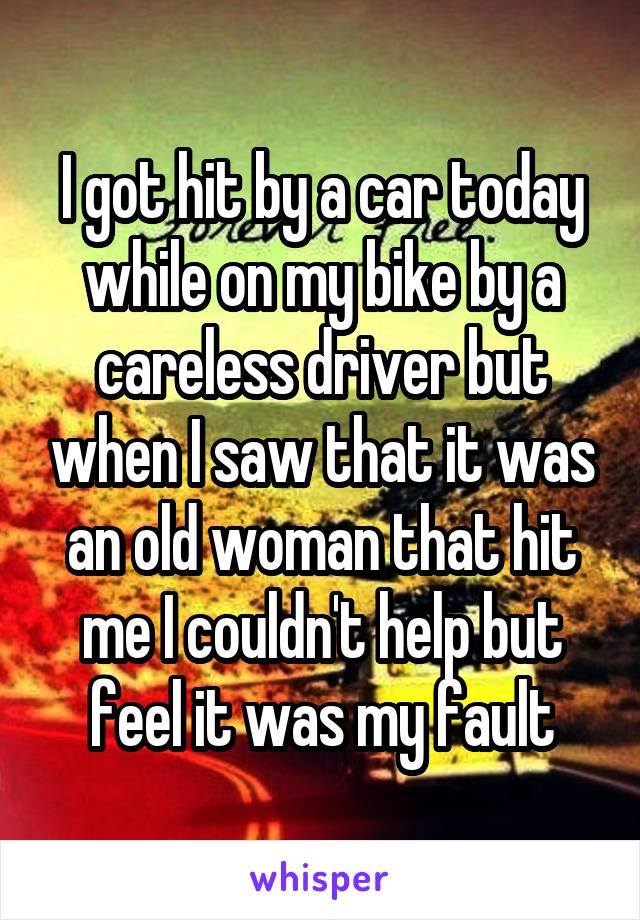 I got hit by a car today while on my bike by a careless driver but when I saw that it was an old woman that hit me I couldn't help but feel it was my fault
