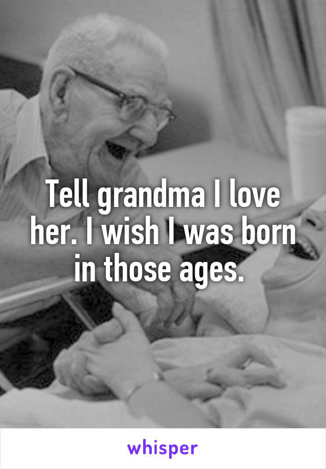 Tell grandma I love her. I wish I was born in those ages. 