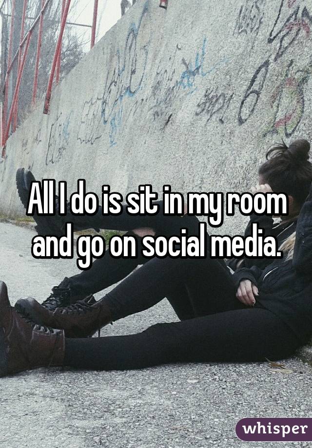 All I do is sit in my room and go on social media.