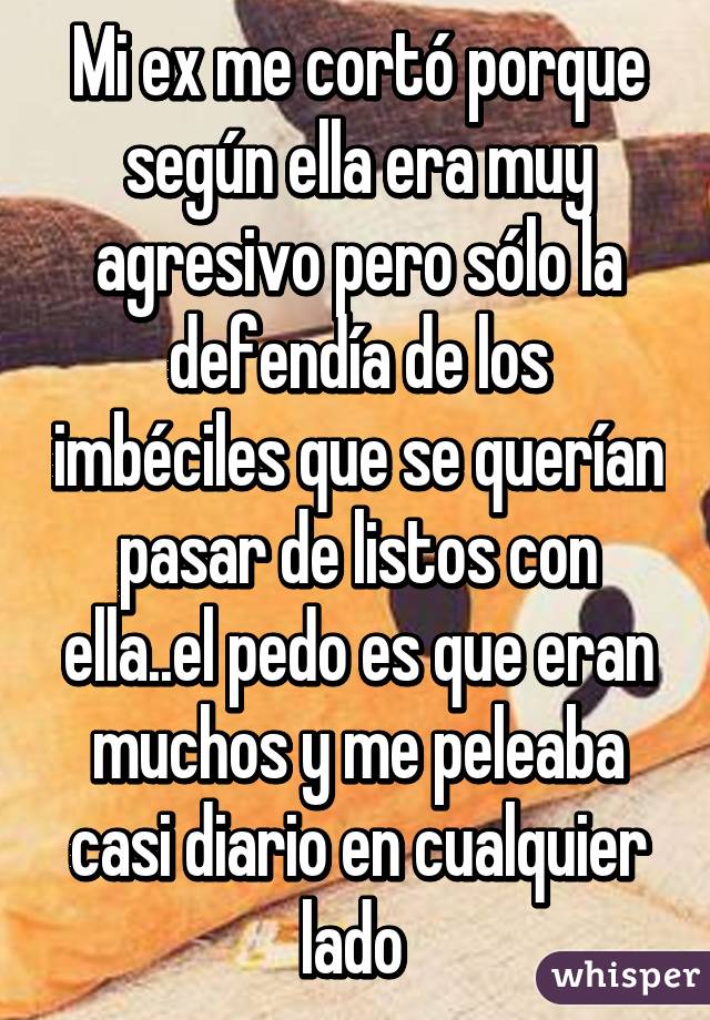 Mi ex me cortó porque según ella era muy agresivo pero sólo la defendía de los imbéciles que se querían pasar de listos con ella..el pedo es que eran muchos y me peleaba casi diario en cualquier lado 