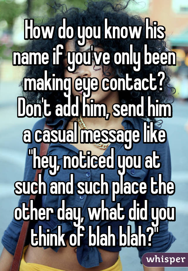 How do you know his name if you've only been making eye contact? Don't add him, send him a casual message like "hey, noticed you at such and such place the other day, what did you think of blah blah?"