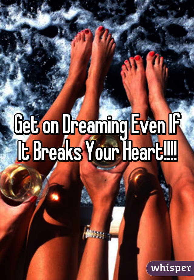 Get on Dreaming Even If It Breaks Your Heart!!!!