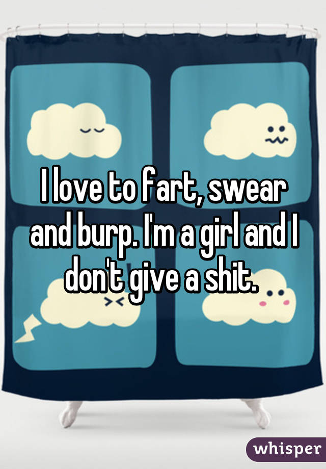 I love to fart, swear and burp. I'm a girl and I don't give a shit. 