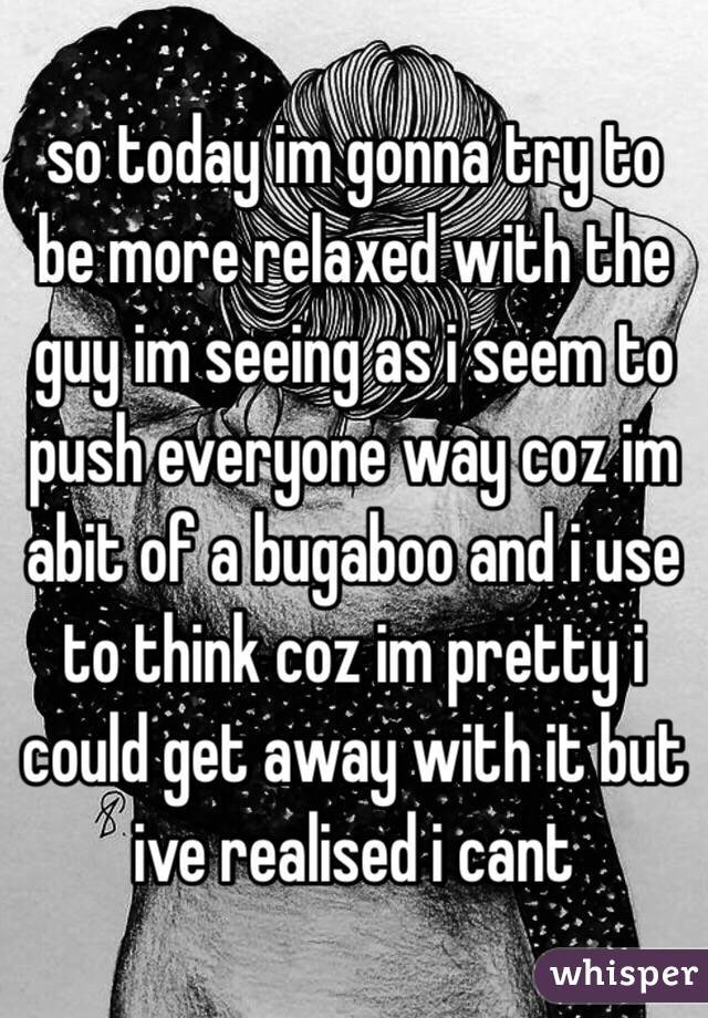 so today im gonna try to be more relaxed with the guy im seeing as i seem to push everyone way coz im abit of a bugaboo and i use to think coz im pretty i could get away with it but ive realised i cant