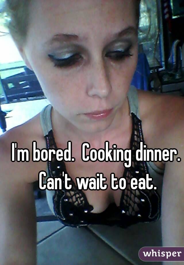 I'm bored.  Cooking dinner. Can't wait to eat.