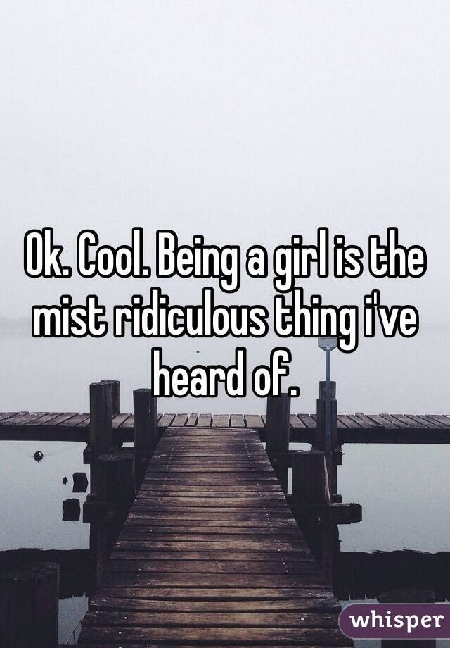 Ok. Cool. Being a girl is the mist ridiculous thing i've heard of. 