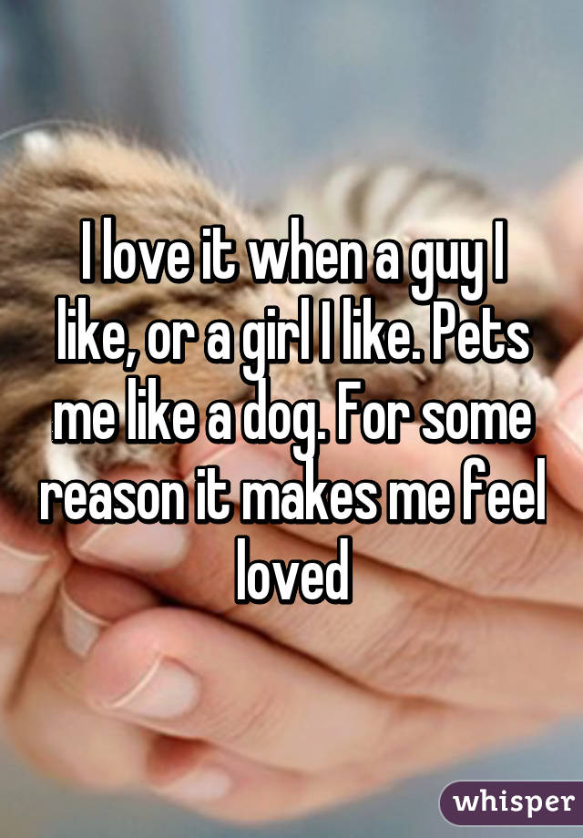 I love it when a guy I like, or a girl I like. Pets me like a dog. For some reason it makes me feel loved