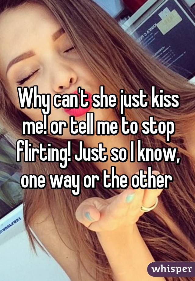 Why can't she just kiss me! or tell me to stop flirting! Just so I know, one way or the other 