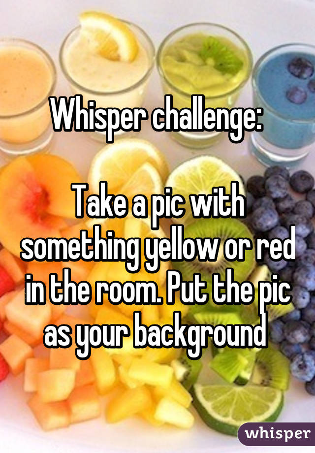 Whisper challenge: 

Take a pic with something yellow or red in the room. Put the pic as your background 