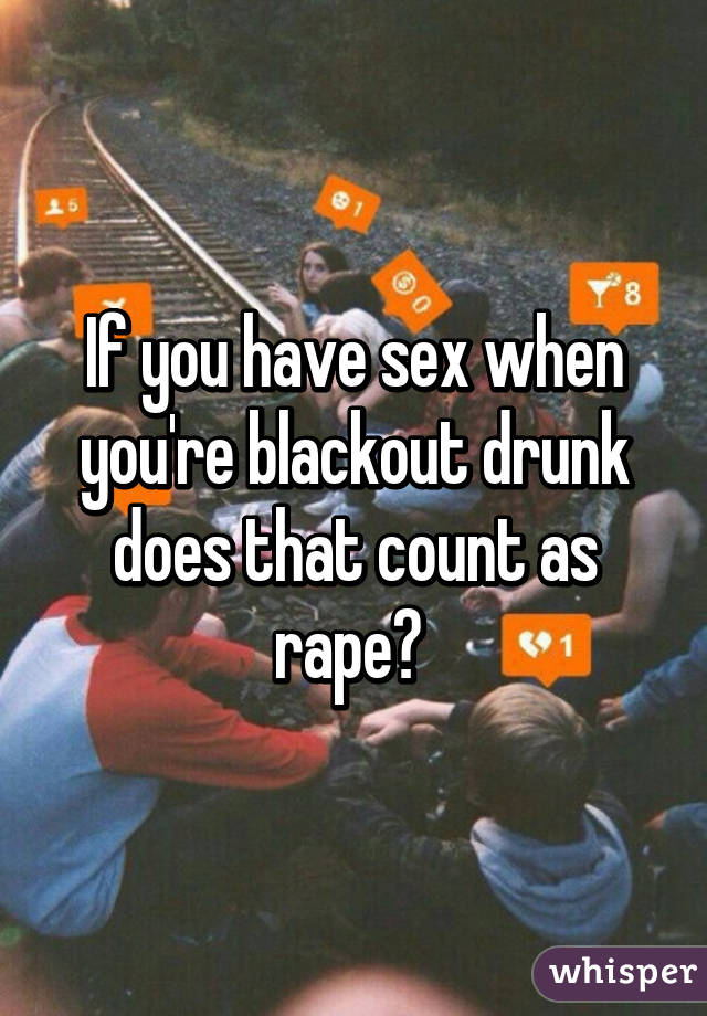 If you have sex when you're blackout drunk does that count as rape? 