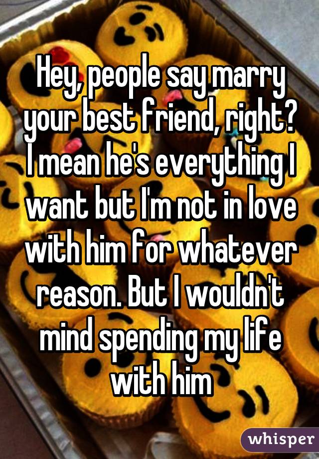 Hey, people say marry your best friend, right? I mean he's everything I want but I'm not in love with him for whatever reason. But I wouldn't mind spending my life with him