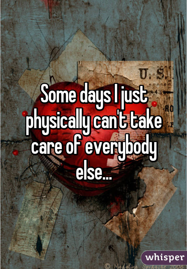 Some days I just physically can't take care of everybody else...