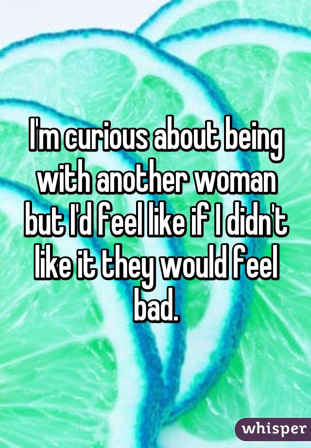 I'm curious about being with another woman but I'd feel like if I didn't like it they would feel bad.