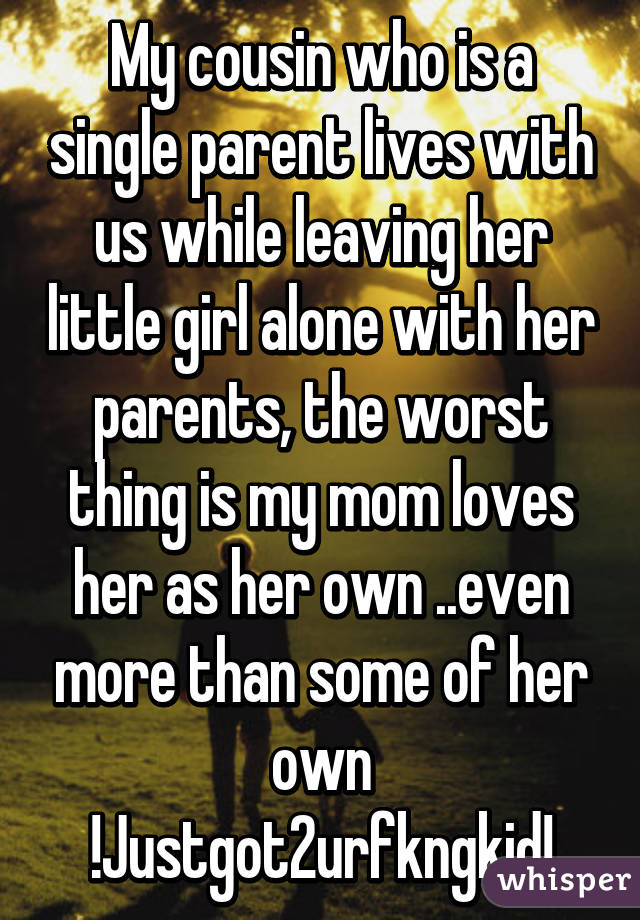 My cousin who is a single parent lives with us while leaving her little girl alone with her parents, the worst thing is my mom loves her as her own ..even more than some of her own !Justgot2urfkngkid!