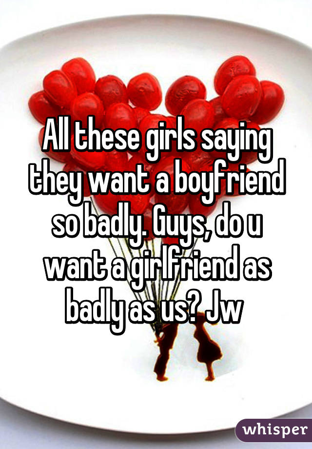 All these girls saying they want a boyfriend so badly. Guys, do u want a girlfriend as badly as us? Jw 