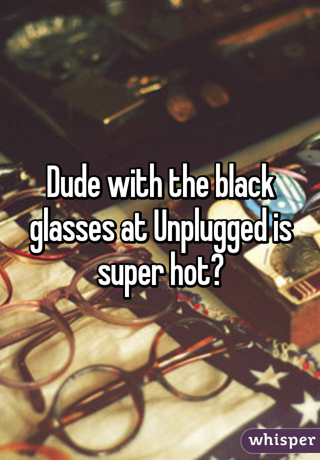 Dude with the black glasses at Unplugged is super hot🔥