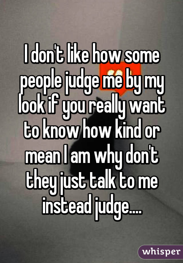 I don't like how some people judge me by my look if you really want to know how kind or mean I am why don't they just talk to me instead judge....