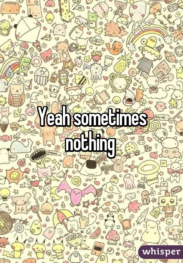 Yeah sometimes nothing 