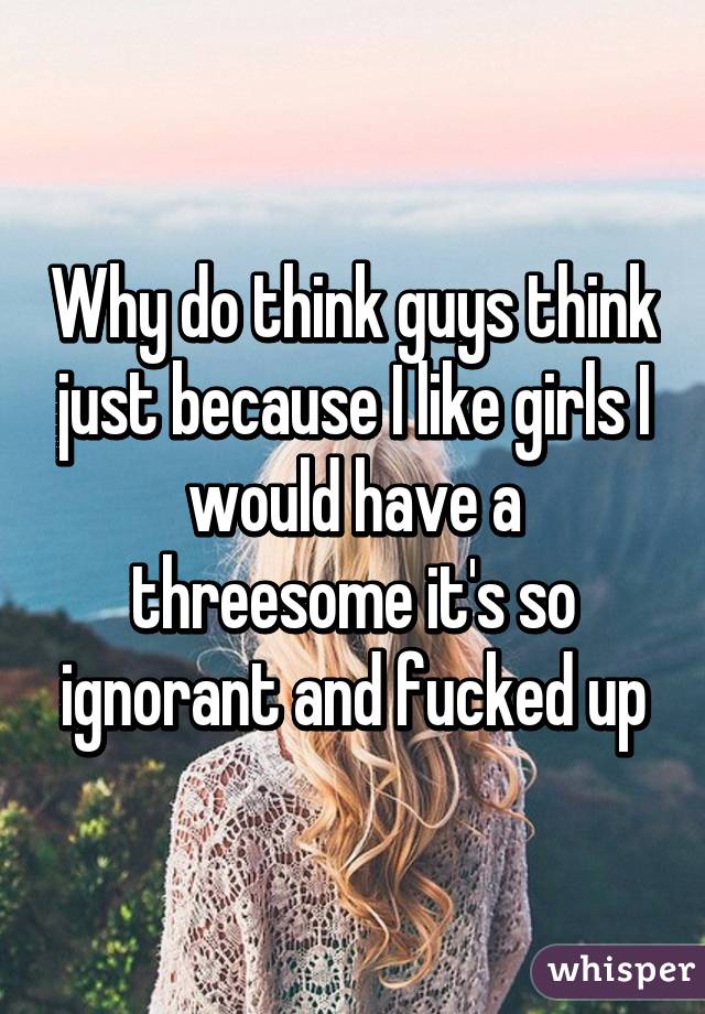 Why do think guys think just because I like girls I would have a threesome it's so ignorant and fucked up