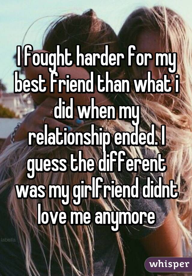 I fought harder for my best friend than what i did when my relationship ended. I guess the different was my girlfriend didnt love me anymore