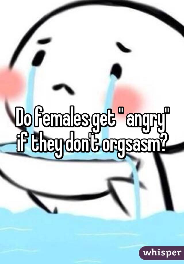 Do females get " angry" if they don't orgsasm?