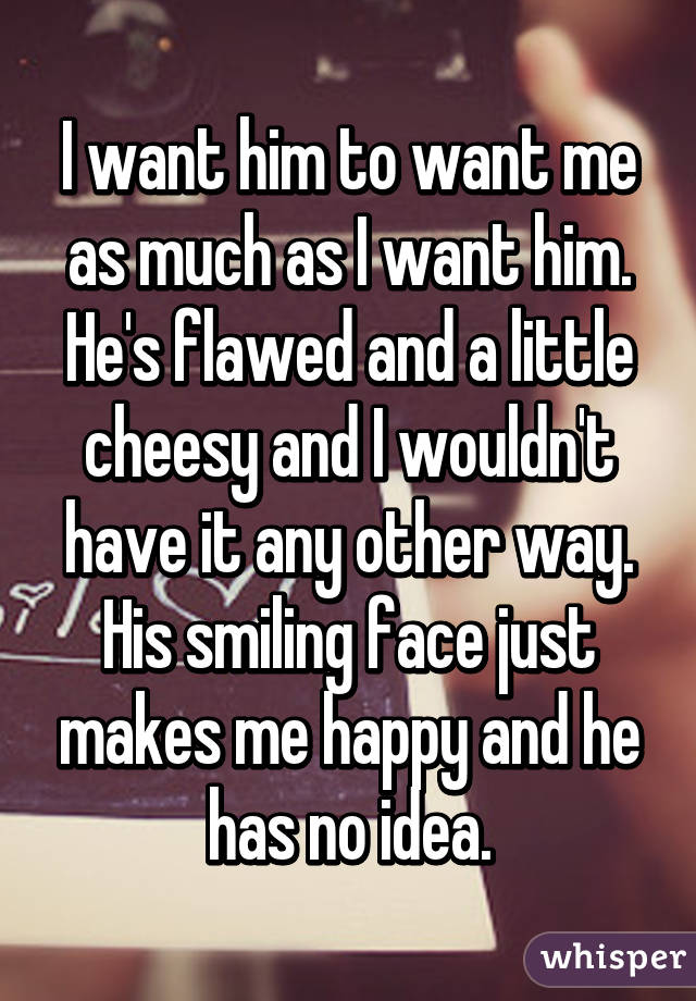 I want him to want me as much as I want him. He's flawed and a little cheesy and I wouldn't have it any other way. His smiling face just makes me happy and he has no idea.