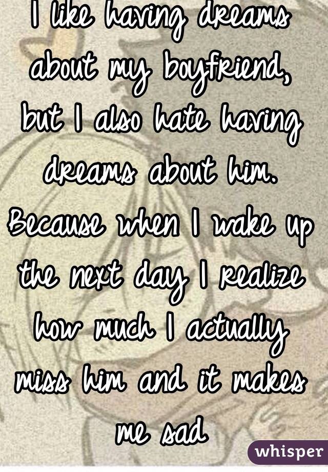 I like having dreams about my boyfriend, but I also hate having dreams about him. Because when I wake up the next day I realize how much I actually miss him and it makes me sad 