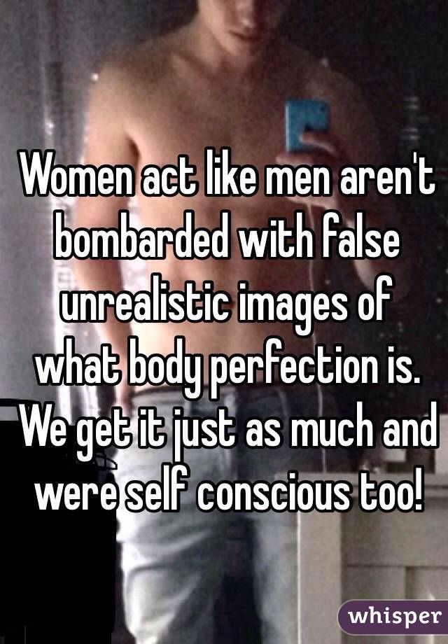 Women act like men aren't bombarded with false unrealistic images of what body perfection is. We get it just as much and were self conscious too!