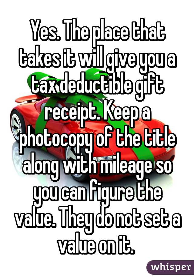 Yes. The place that takes it will give you a tax deductible gift receipt. Keep a photocopy of the title along with mileage so you can figure the value. They do not set a value on it. 