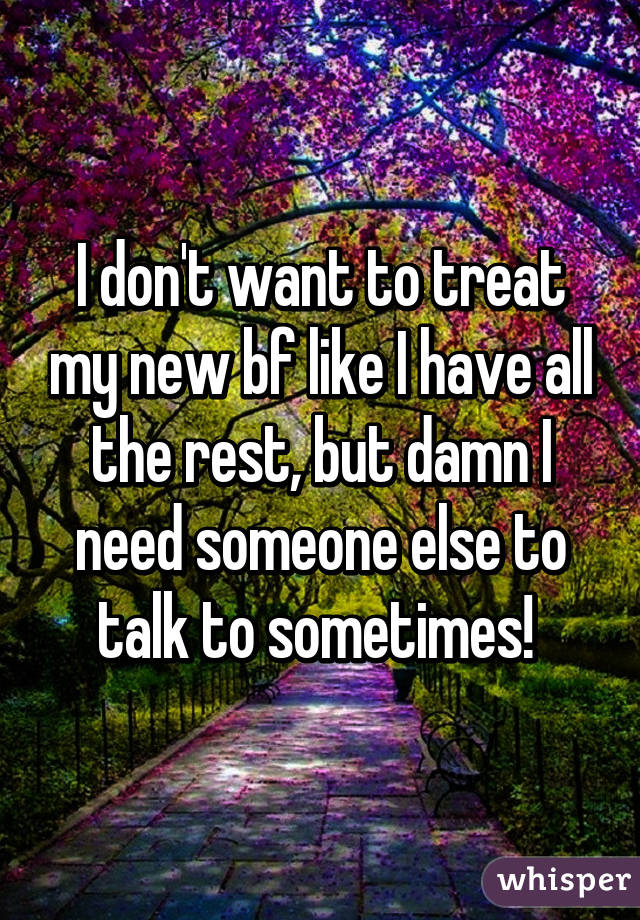 I don't want to treat my new bf like I have all the rest, but damn I need someone else to talk to sometimes! 