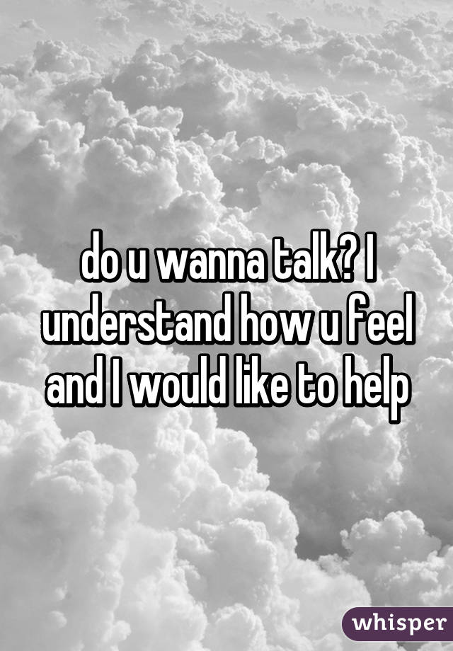 do u wanna talk? I understand how u feel and I would like to help