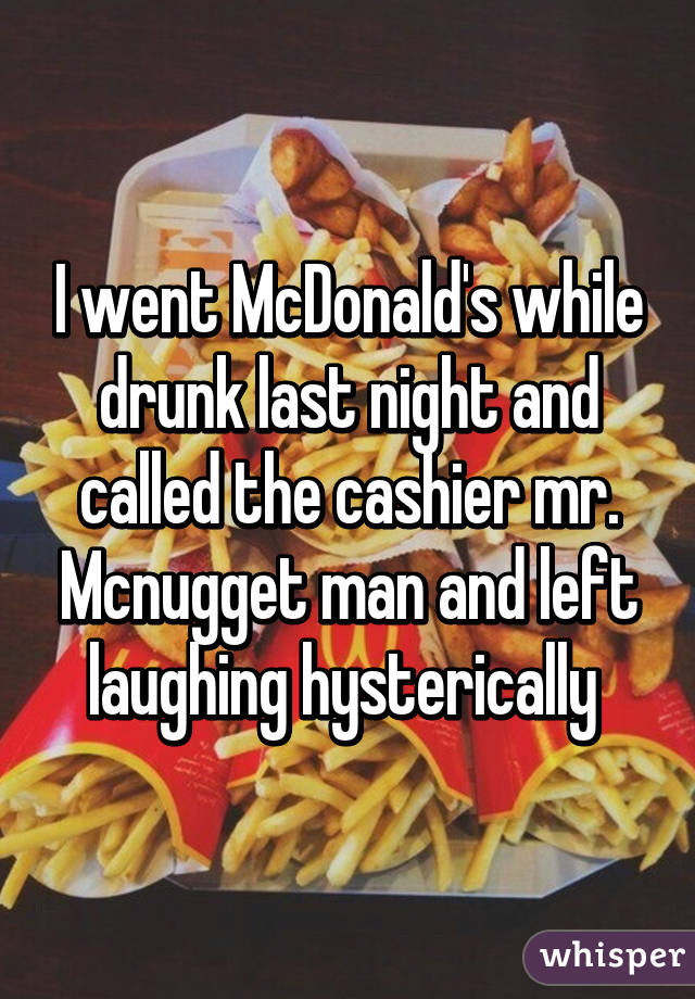 I went McDonald's while drunk last night and called the cashier mr. Mcnugget man and left laughing hysterically 