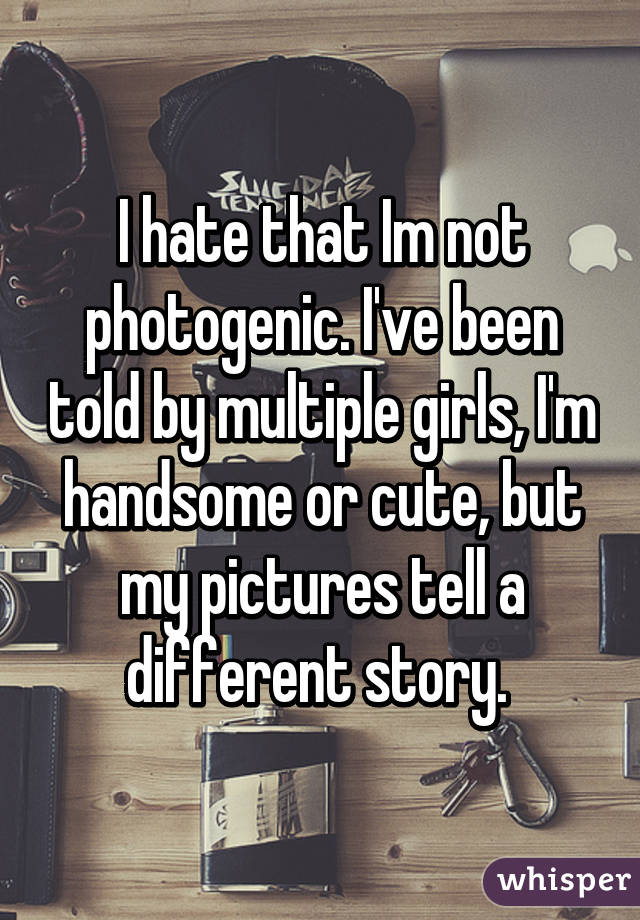 I hate that Im not photogenic. I've been told by multiple girls, I'm handsome or cute, but my pictures tell a different story. 