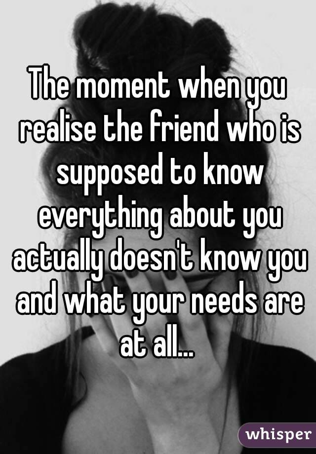 The moment when you realise the friend who is supposed to know everything about you actually doesn't know you and what your needs are at all... 