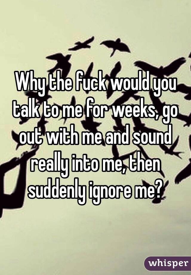 Why the fuck would you talk to me for weeks, go out with me and sound really into me, then suddenly ignore me?