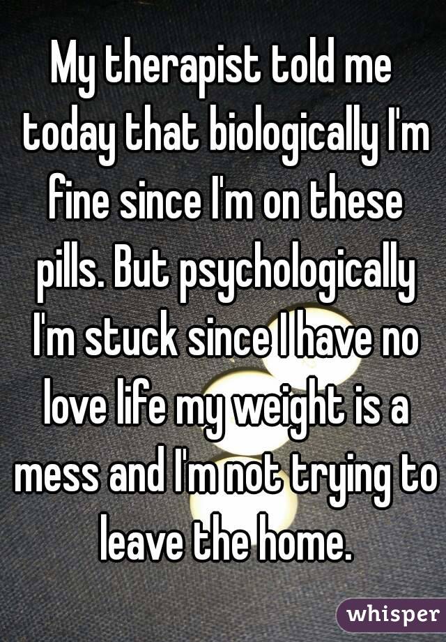 My therapist told me today that biologically I'm fine since I'm on these pills. But psychologically I'm stuck since I have no love life my weight is a mess and I'm not trying to leave the home.