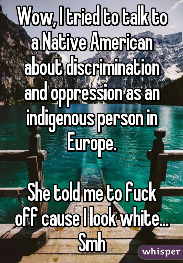 Wow, I tried to talk to a Native American about discrimination and oppression as an indigenous person in Europe.

She told me to fuck off cause I look white... Smh