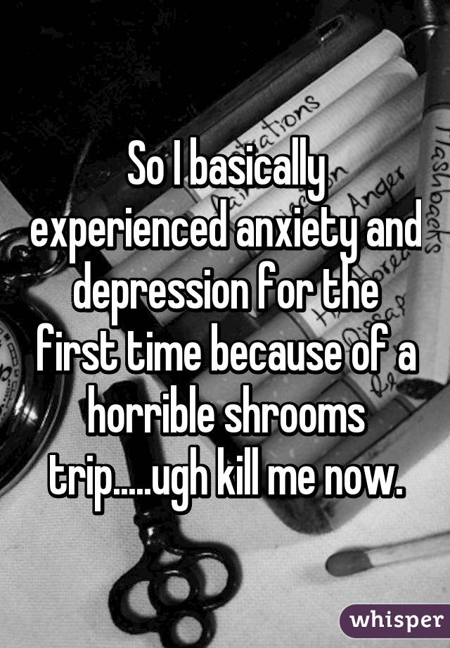 So I basically experienced anxiety and depression for the first time because of a horrible shrooms trip.....ugh kill me now.