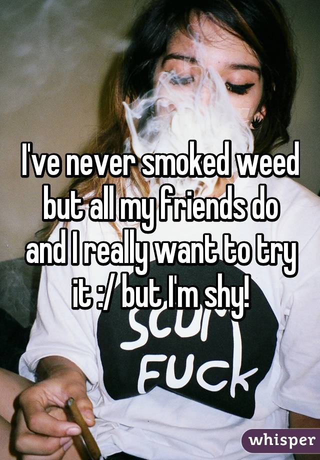 I've never smoked weed but all my friends do and I really want to try it :/ but I'm shy!