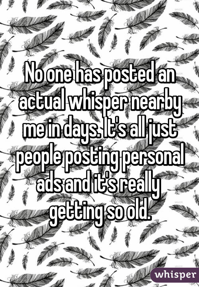 No one has posted an actual whisper nearby me in days. It's all just people posting personal ads and it's really  getting so old.