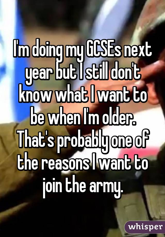 I'm doing my GCSEs next year but I still don't know what I want to be when I'm older. That's probably one of the reasons I want to join the army.