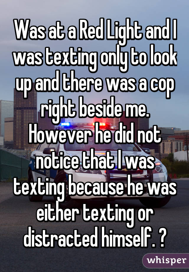 Was at a Red Light and I was texting only to look up and there was a cop right beside me. However he did not notice that I was texting because he was either texting or distracted himself. 😒