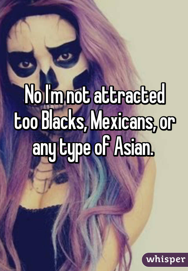 No I'm not attracted too Blacks, Mexicans, or any type of Asian. 
