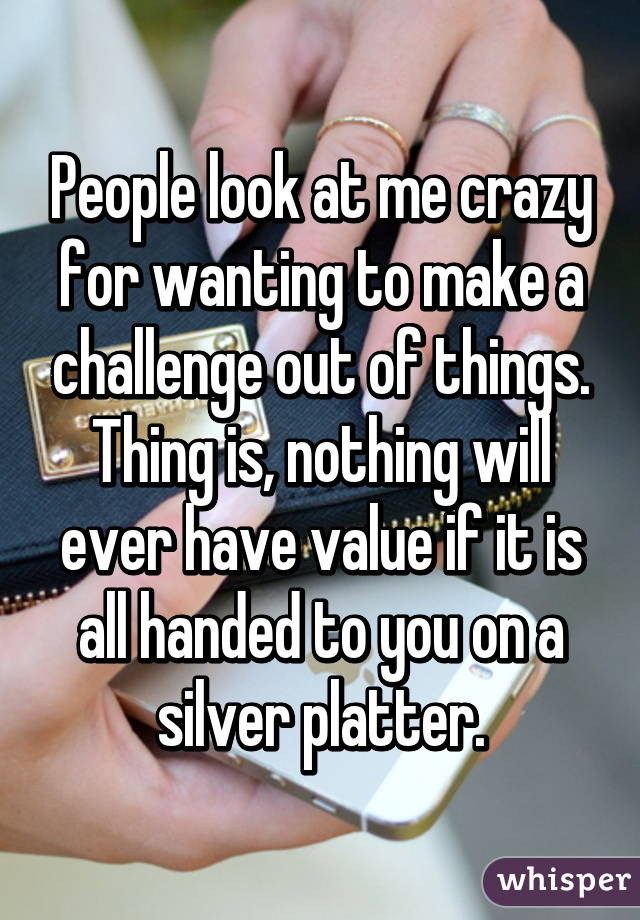 People look at me crazy for wanting to make a challenge out of things. Thing is, nothing will ever have value if it is all handed to you on a silver platter.