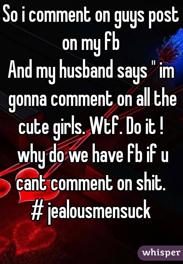 So i comment on guys post on my fb 
And my husband says " im gonna comment on all the cute girls. Wtf. Do it !  why do we have fb if u cant comment on shit. 
# jealousmensuck